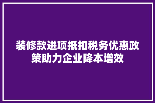 装修款进项抵扣税务优惠政策助力企业降本增效